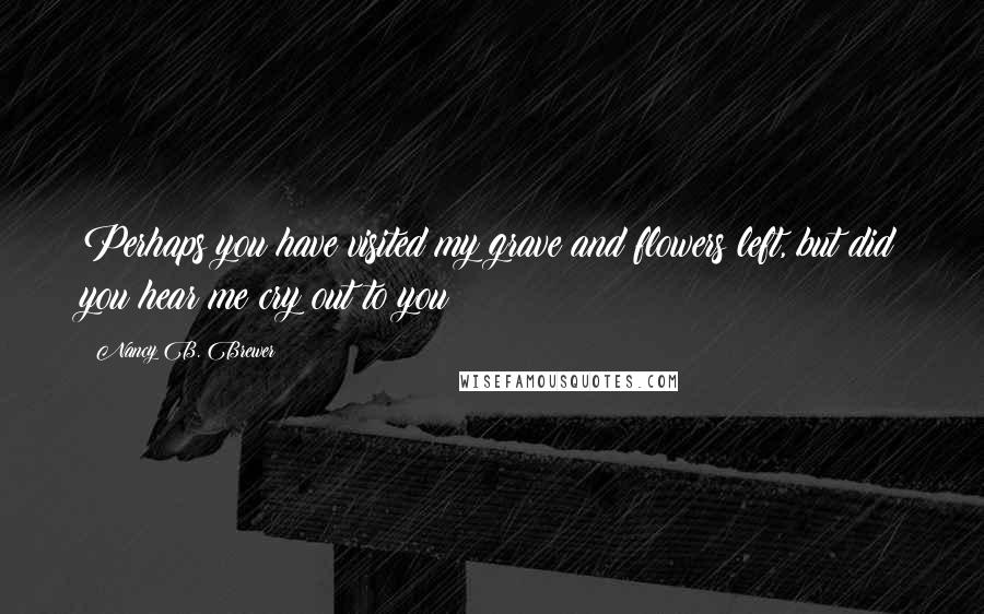 Nancy B. Brewer Quotes: Perhaps you have visited my grave and flowers left, but did you hear me cry out to you!