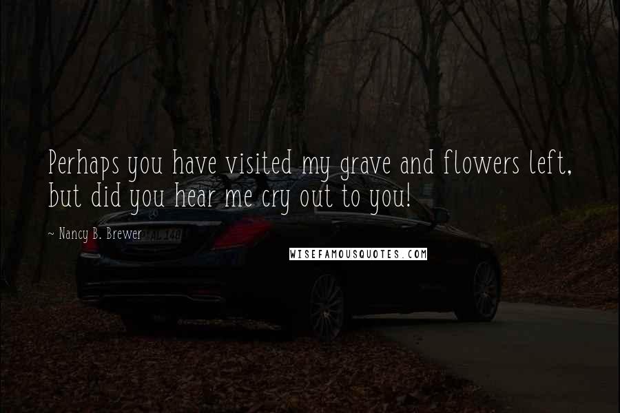 Nancy B. Brewer Quotes: Perhaps you have visited my grave and flowers left, but did you hear me cry out to you!