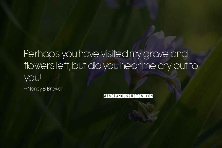 Nancy B. Brewer Quotes: Perhaps you have visited my grave and flowers left, but did you hear me cry out to you!