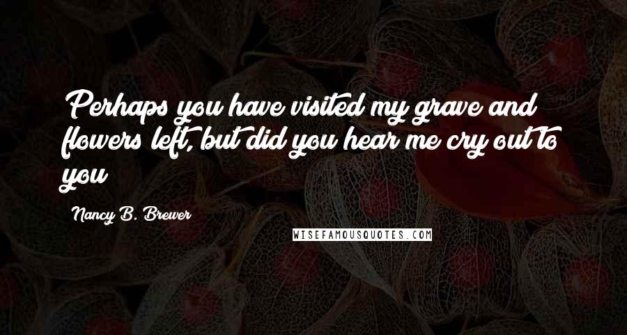 Nancy B. Brewer Quotes: Perhaps you have visited my grave and flowers left, but did you hear me cry out to you!