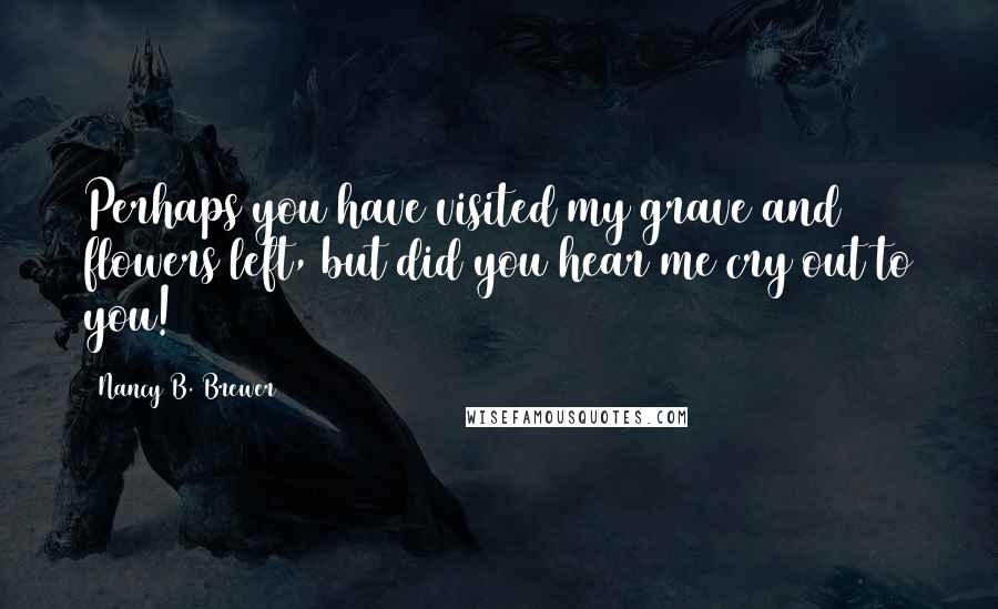 Nancy B. Brewer Quotes: Perhaps you have visited my grave and flowers left, but did you hear me cry out to you!