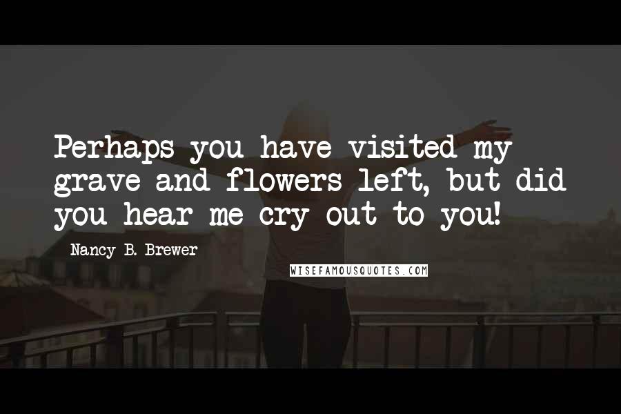 Nancy B. Brewer Quotes: Perhaps you have visited my grave and flowers left, but did you hear me cry out to you!