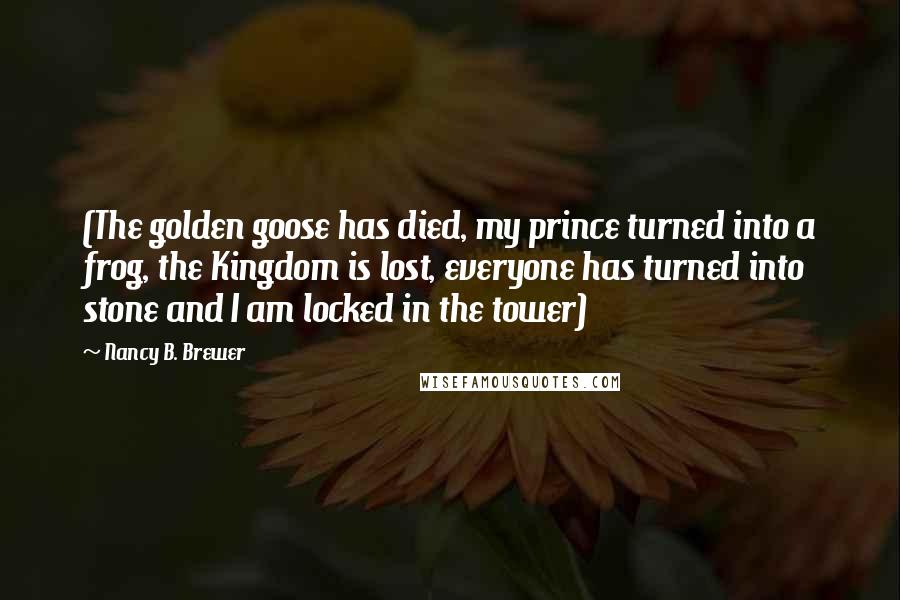 Nancy B. Brewer Quotes: (The golden goose has died, my prince turned into a frog, the Kingdom is lost, everyone has turned into stone and I am locked in the tower)