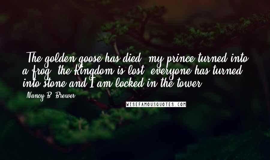 Nancy B. Brewer Quotes: (The golden goose has died, my prince turned into a frog, the Kingdom is lost, everyone has turned into stone and I am locked in the tower)