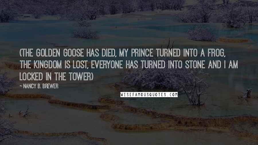 Nancy B. Brewer Quotes: (The golden goose has died, my prince turned into a frog, the Kingdom is lost, everyone has turned into stone and I am locked in the tower)