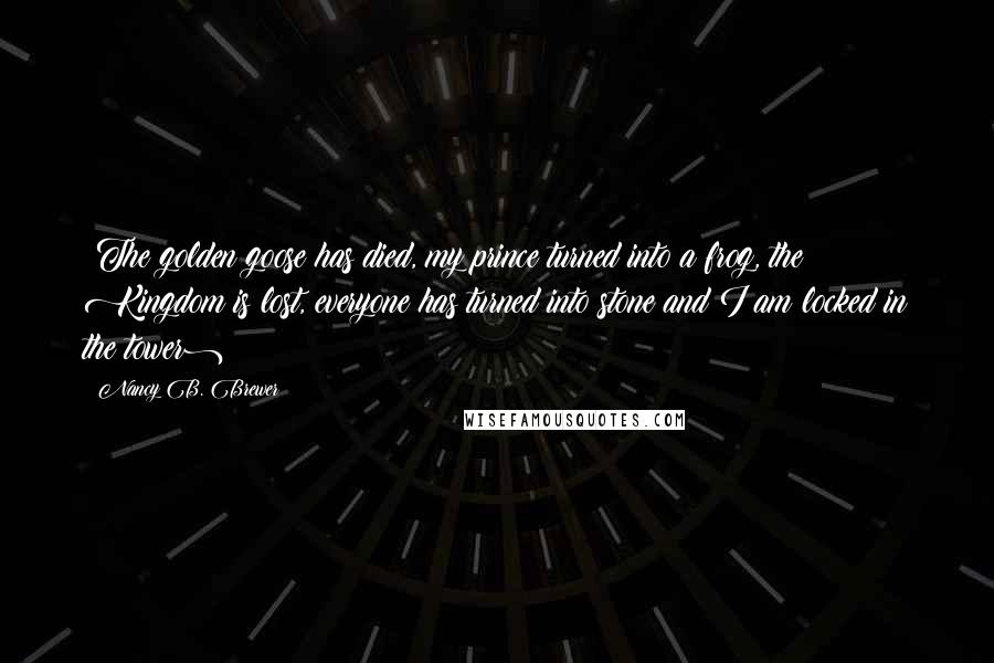 Nancy B. Brewer Quotes: (The golden goose has died, my prince turned into a frog, the Kingdom is lost, everyone has turned into stone and I am locked in the tower)