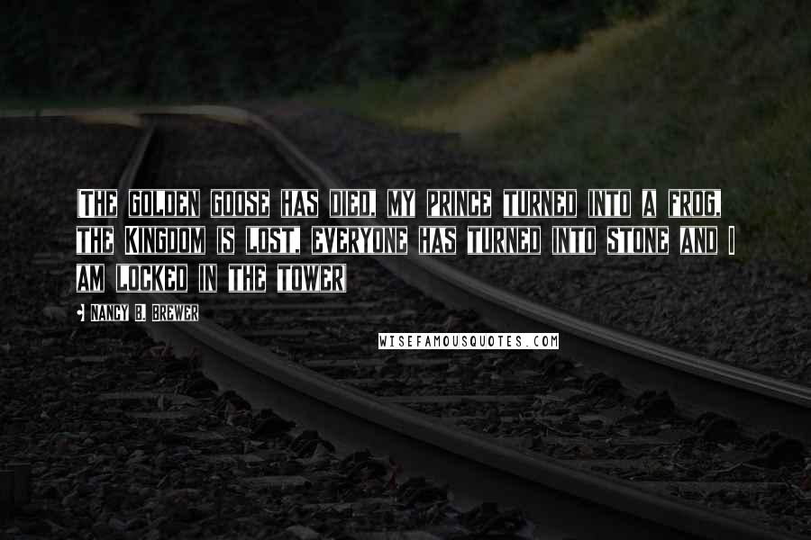 Nancy B. Brewer Quotes: (The golden goose has died, my prince turned into a frog, the Kingdom is lost, everyone has turned into stone and I am locked in the tower)