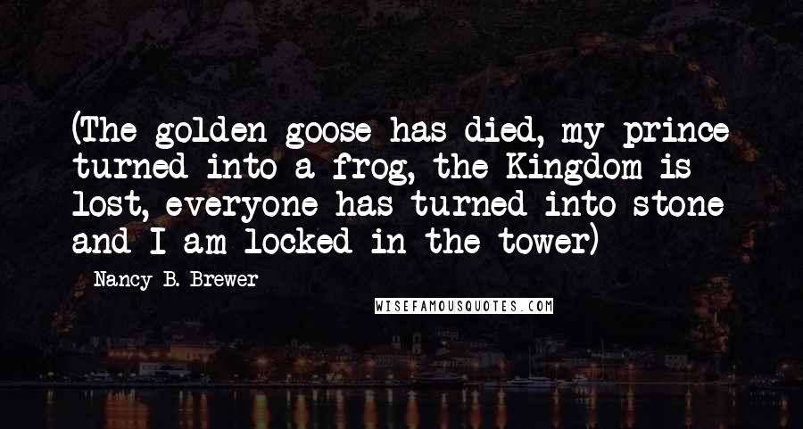 Nancy B. Brewer Quotes: (The golden goose has died, my prince turned into a frog, the Kingdom is lost, everyone has turned into stone and I am locked in the tower)