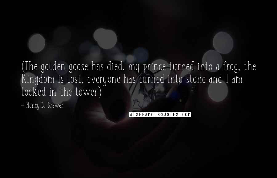 Nancy B. Brewer Quotes: (The golden goose has died, my prince turned into a frog, the Kingdom is lost, everyone has turned into stone and I am locked in the tower)