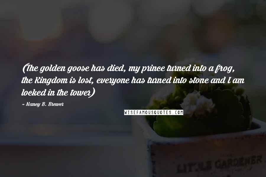 Nancy B. Brewer Quotes: (The golden goose has died, my prince turned into a frog, the Kingdom is lost, everyone has turned into stone and I am locked in the tower)