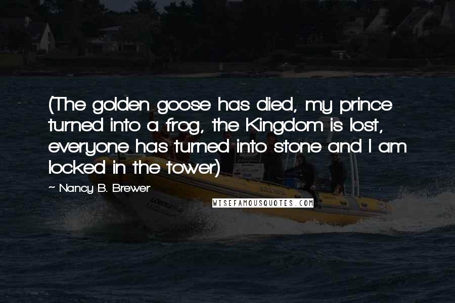 Nancy B. Brewer Quotes: (The golden goose has died, my prince turned into a frog, the Kingdom is lost, everyone has turned into stone and I am locked in the tower)