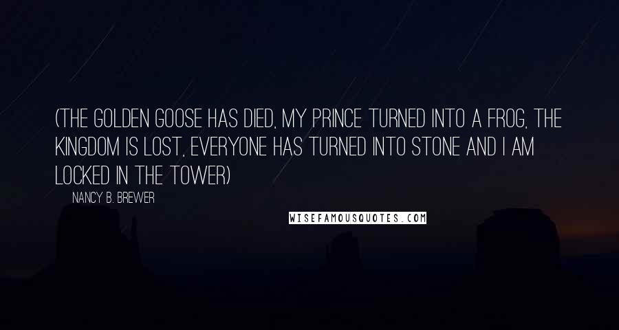 Nancy B. Brewer Quotes: (The golden goose has died, my prince turned into a frog, the Kingdom is lost, everyone has turned into stone and I am locked in the tower)