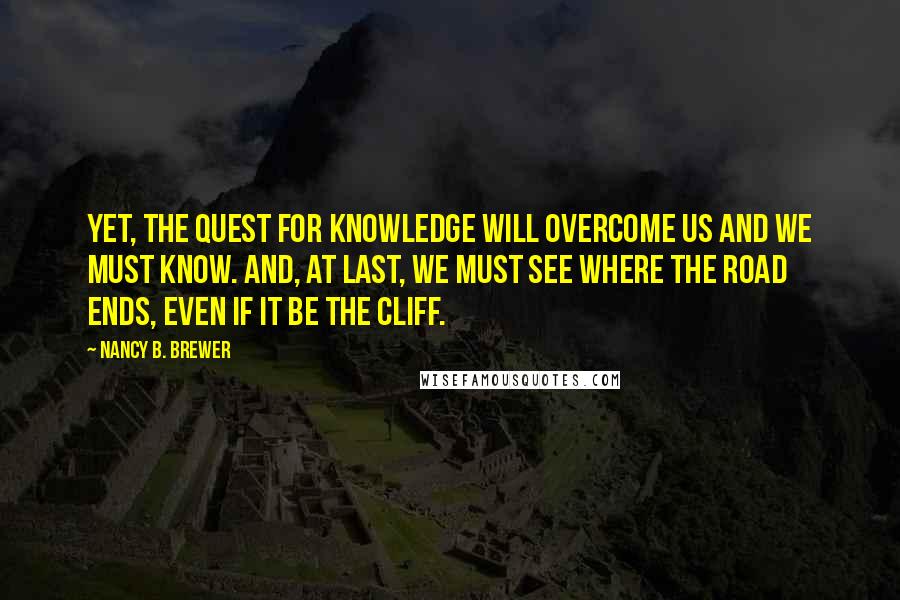 Nancy B. Brewer Quotes: Yet, the quest for knowledge will overcome us and we must know. And, at last, we must see where the road ends, even if it be the cliff.