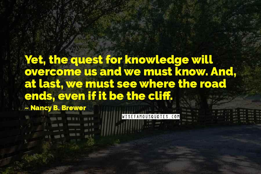 Nancy B. Brewer Quotes: Yet, the quest for knowledge will overcome us and we must know. And, at last, we must see where the road ends, even if it be the cliff.