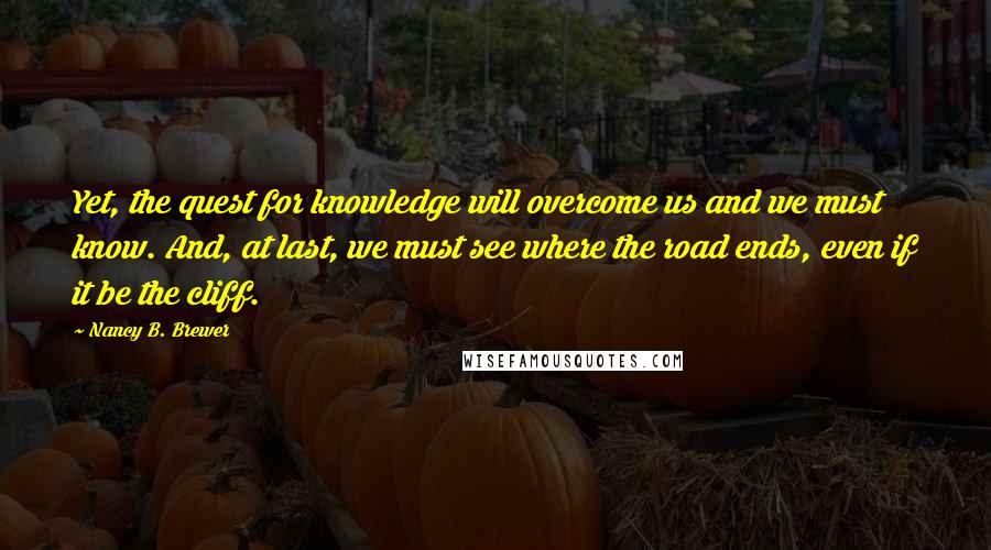 Nancy B. Brewer Quotes: Yet, the quest for knowledge will overcome us and we must know. And, at last, we must see where the road ends, even if it be the cliff.