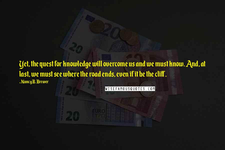 Nancy B. Brewer Quotes: Yet, the quest for knowledge will overcome us and we must know. And, at last, we must see where the road ends, even if it be the cliff.