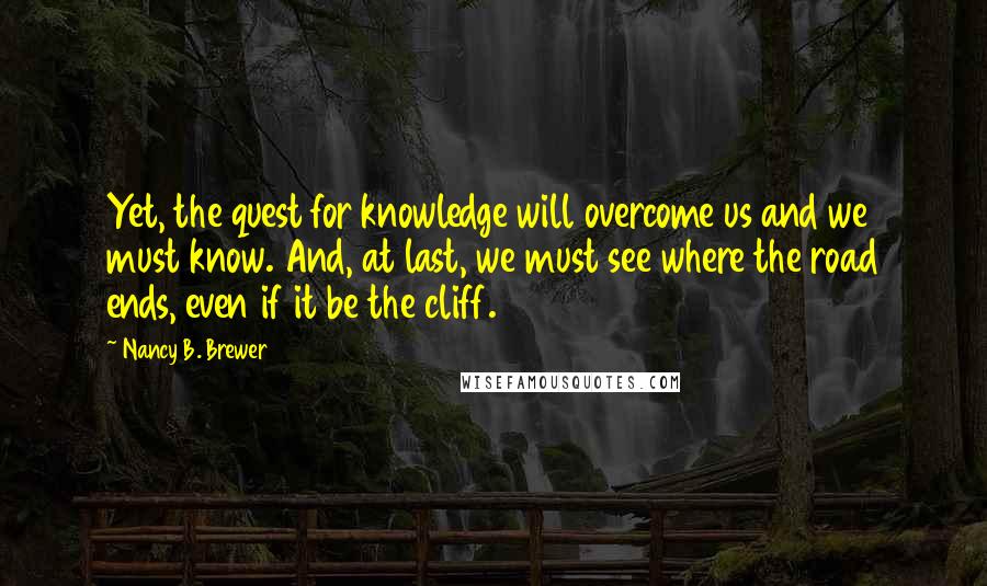 Nancy B. Brewer Quotes: Yet, the quest for knowledge will overcome us and we must know. And, at last, we must see where the road ends, even if it be the cliff.