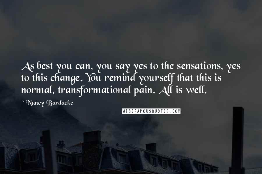 Nancy Bardacke Quotes: As best you can, you say yes to the sensations, yes to this change. You remind yourself that this is normal, transformational pain. All is well.