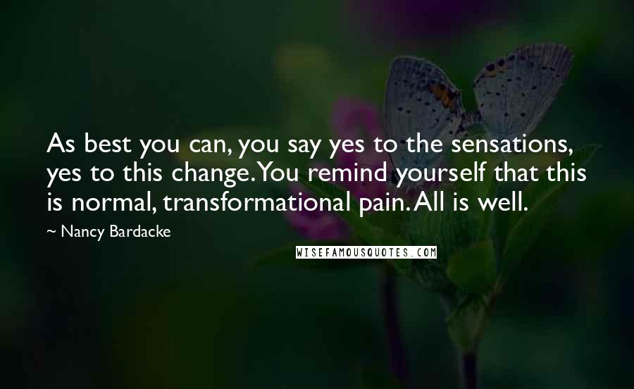 Nancy Bardacke Quotes: As best you can, you say yes to the sensations, yes to this change. You remind yourself that this is normal, transformational pain. All is well.