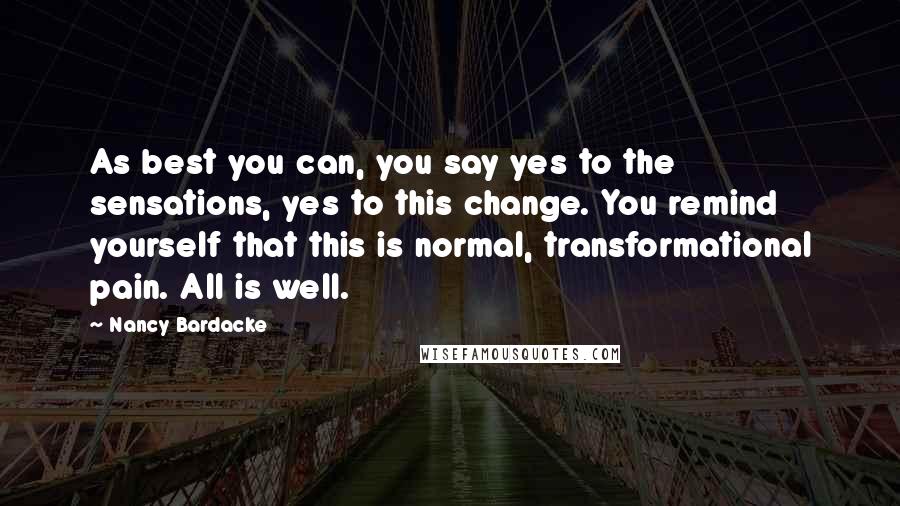 Nancy Bardacke Quotes: As best you can, you say yes to the sensations, yes to this change. You remind yourself that this is normal, transformational pain. All is well.