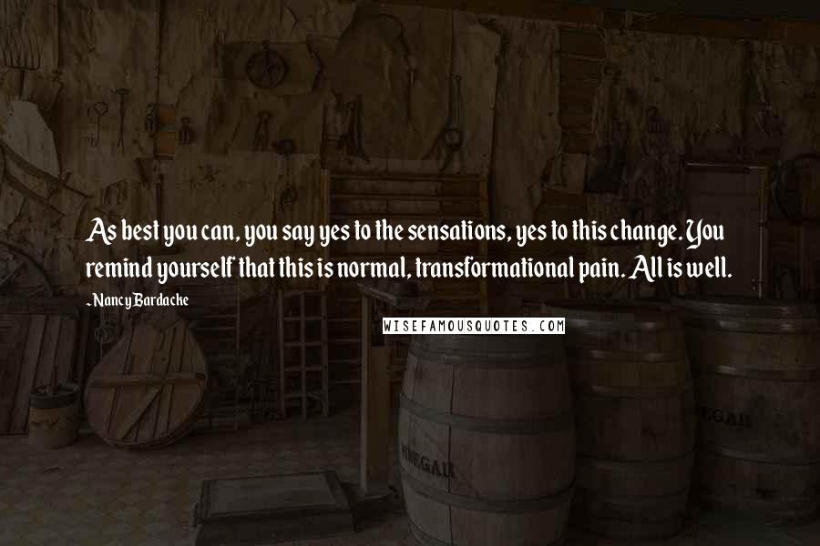 Nancy Bardacke Quotes: As best you can, you say yes to the sensations, yes to this change. You remind yourself that this is normal, transformational pain. All is well.