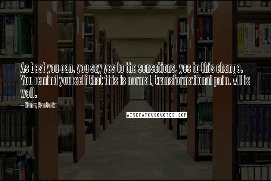 Nancy Bardacke Quotes: As best you can, you say yes to the sensations, yes to this change. You remind yourself that this is normal, transformational pain. All is well.