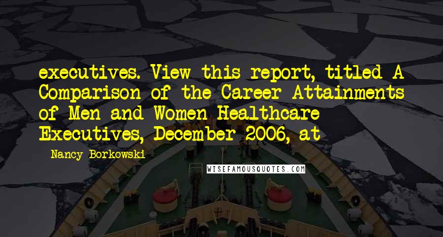 Nancy Borkowski Quotes: executives. View this report, titled A Comparison of the Career Attainments of Men and Women Healthcare Executives, December 2006, at