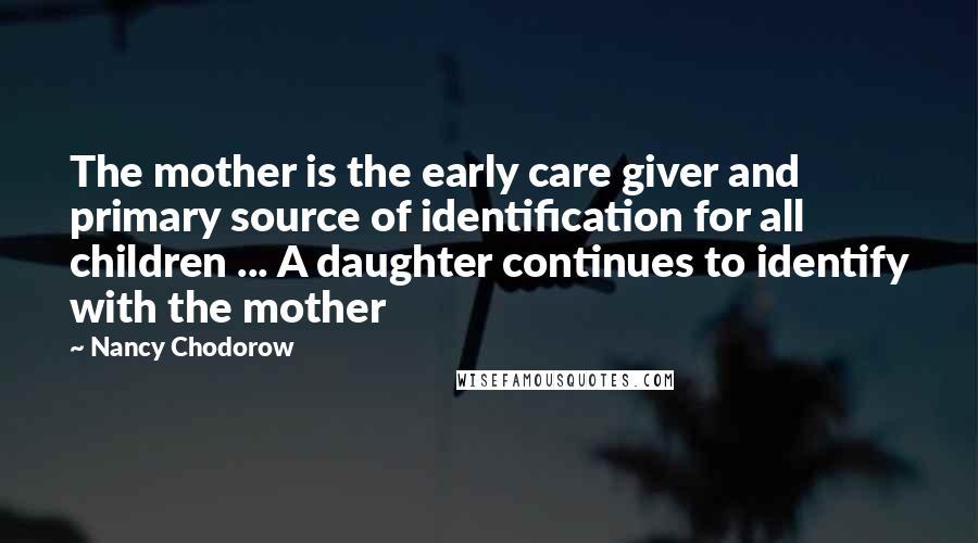 Nancy Chodorow Quotes: The mother is the early care giver and primary source of identification for all children ... A daughter continues to identify with the mother