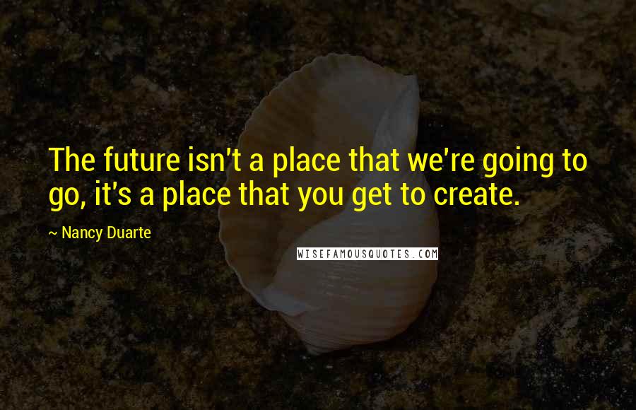 Nancy Duarte Quotes: The future isn't a place that we're going to go, it's a place that you get to create.