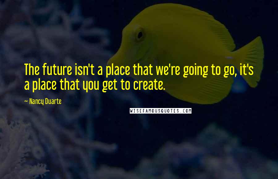 Nancy Duarte Quotes: The future isn't a place that we're going to go, it's a place that you get to create.