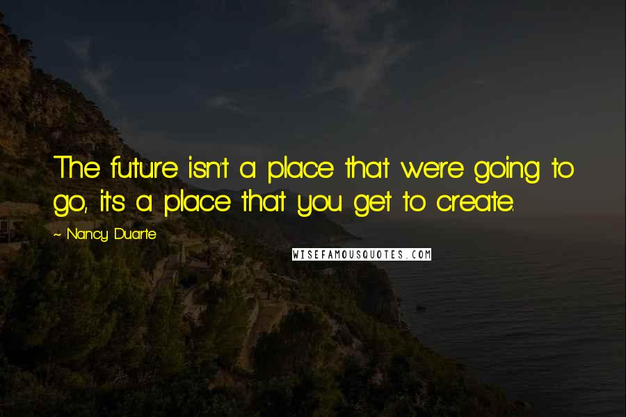 Nancy Duarte Quotes: The future isn't a place that we're going to go, it's a place that you get to create.