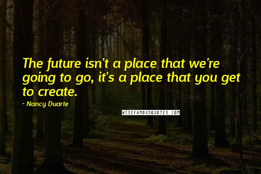 Nancy Duarte Quotes: The future isn't a place that we're going to go, it's a place that you get to create.