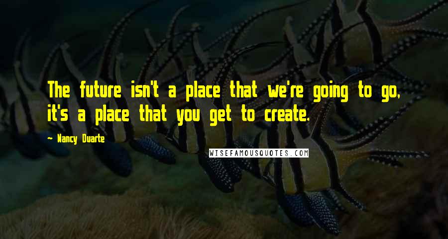 Nancy Duarte Quotes: The future isn't a place that we're going to go, it's a place that you get to create.