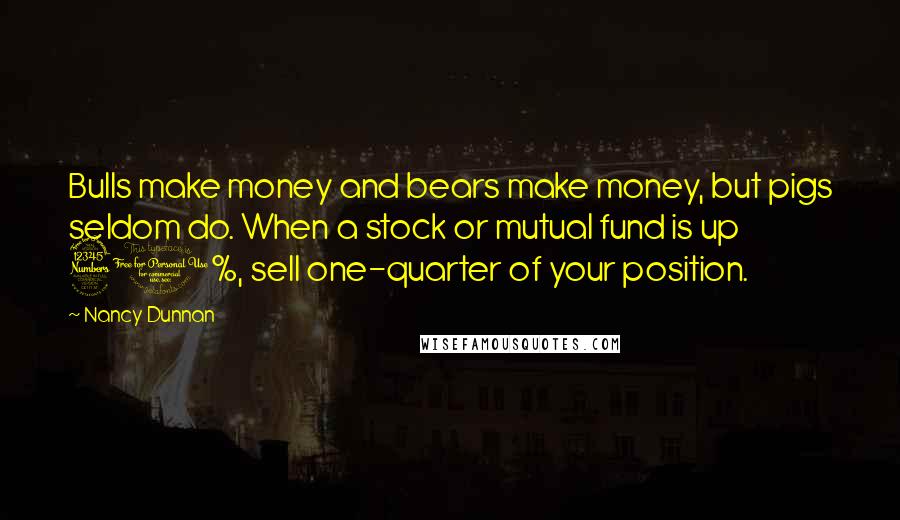 Nancy Dunnan Quotes: Bulls make money and bears make money, but pigs seldom do. When a stock or mutual fund is up 30%, sell one-quarter of your position.