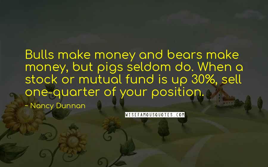 Nancy Dunnan Quotes: Bulls make money and bears make money, but pigs seldom do. When a stock or mutual fund is up 30%, sell one-quarter of your position.