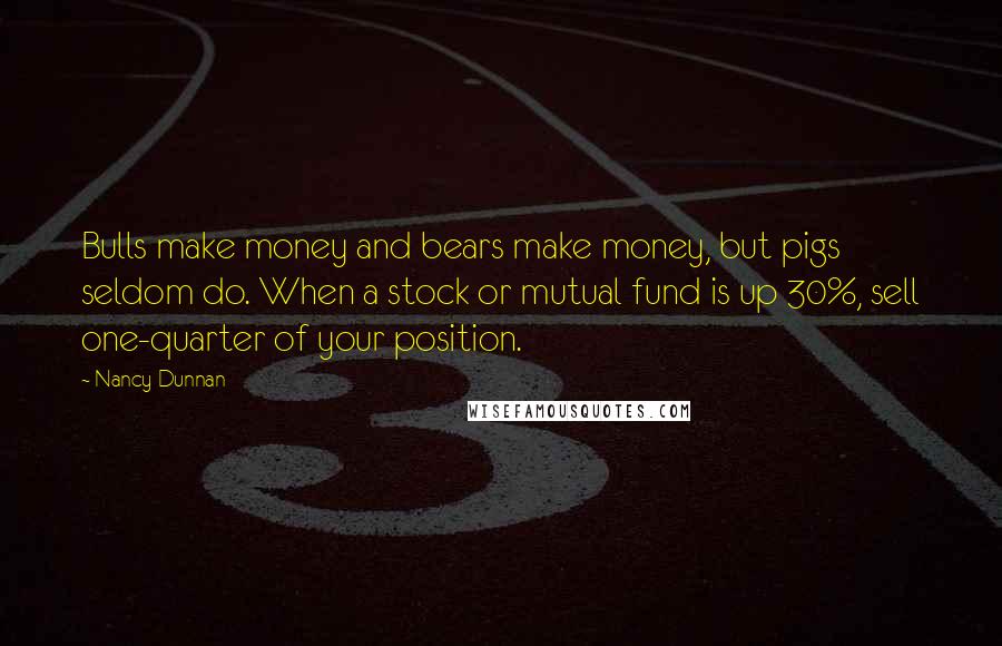 Nancy Dunnan Quotes: Bulls make money and bears make money, but pigs seldom do. When a stock or mutual fund is up 30%, sell one-quarter of your position.