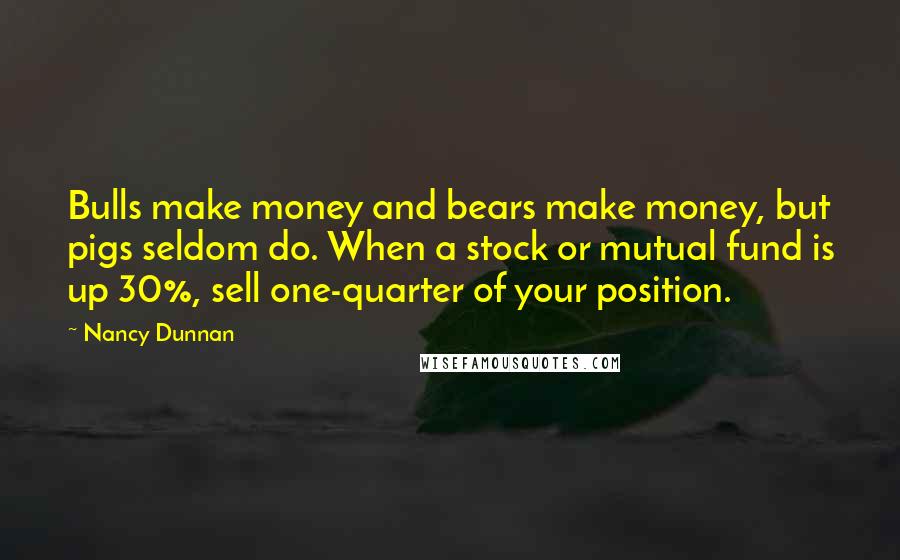 Nancy Dunnan Quotes: Bulls make money and bears make money, but pigs seldom do. When a stock or mutual fund is up 30%, sell one-quarter of your position.