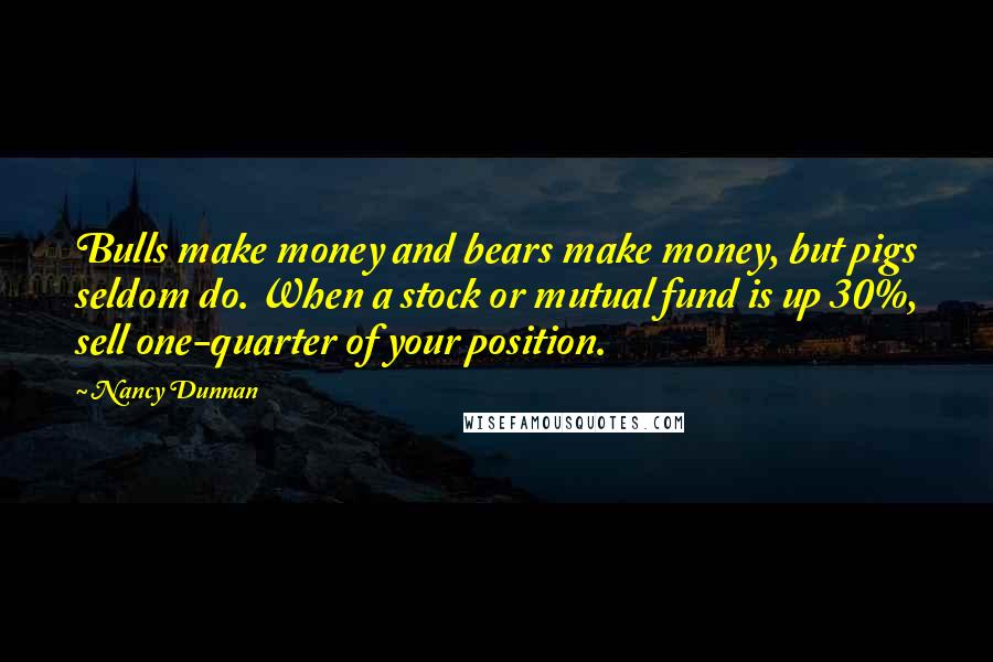 Nancy Dunnan Quotes: Bulls make money and bears make money, but pigs seldom do. When a stock or mutual fund is up 30%, sell one-quarter of your position.