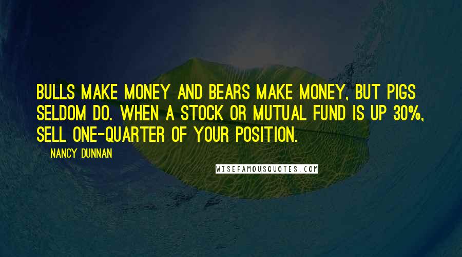 Nancy Dunnan Quotes: Bulls make money and bears make money, but pigs seldom do. When a stock or mutual fund is up 30%, sell one-quarter of your position.