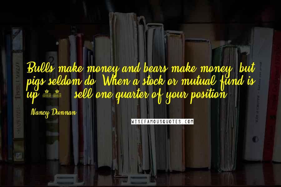 Nancy Dunnan Quotes: Bulls make money and bears make money, but pigs seldom do. When a stock or mutual fund is up 30%, sell one-quarter of your position.