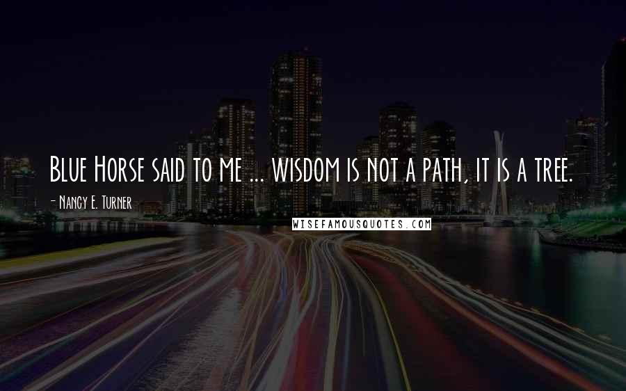 Nancy E. Turner Quotes: Blue Horse said to me ... wisdom is not a path, it is a tree.