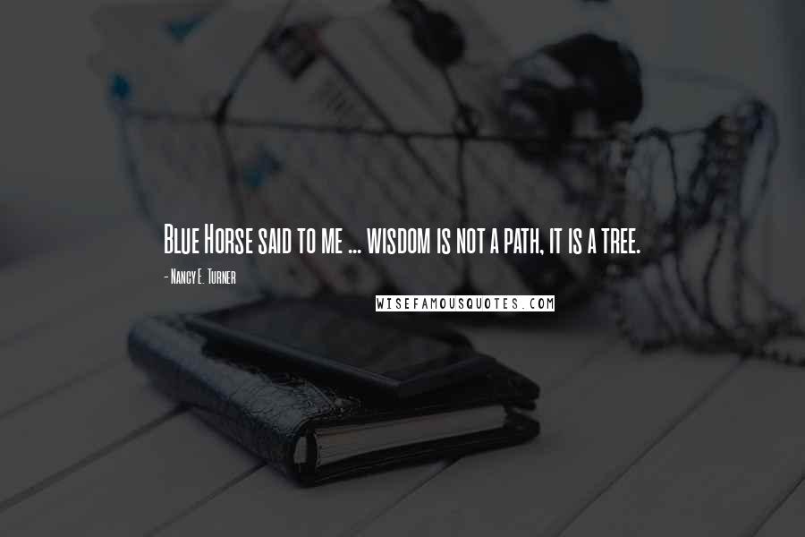 Nancy E. Turner Quotes: Blue Horse said to me ... wisdom is not a path, it is a tree.
