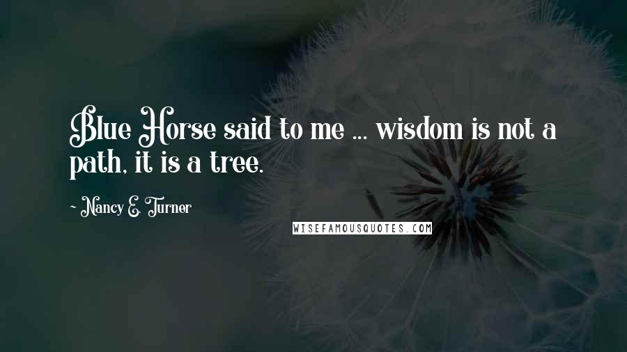 Nancy E. Turner Quotes: Blue Horse said to me ... wisdom is not a path, it is a tree.