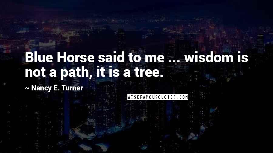 Nancy E. Turner Quotes: Blue Horse said to me ... wisdom is not a path, it is a tree.