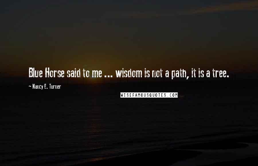 Nancy E. Turner Quotes: Blue Horse said to me ... wisdom is not a path, it is a tree.