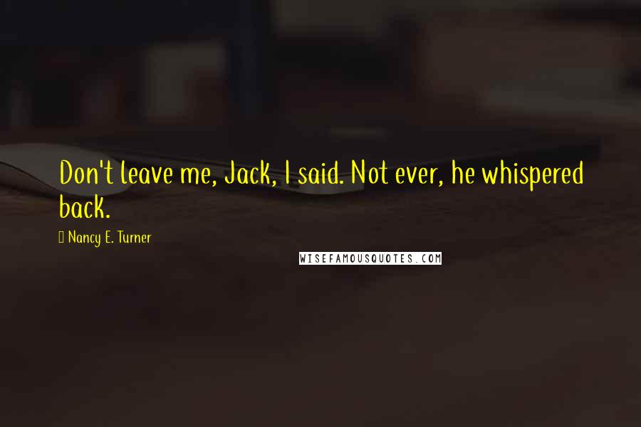 Nancy E. Turner Quotes: Don't leave me, Jack, I said. Not ever, he whispered back.