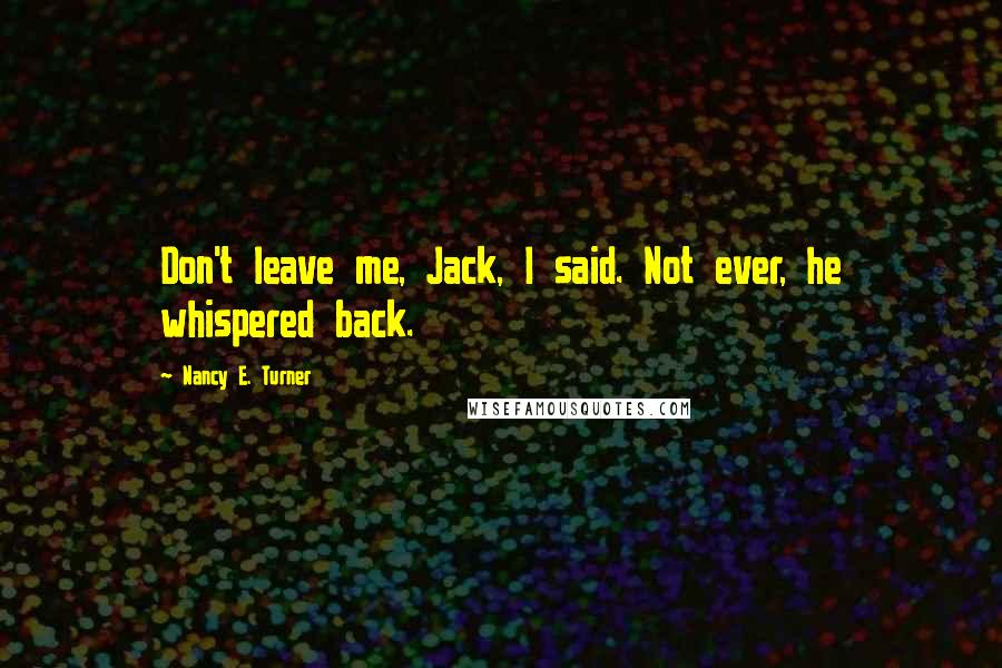 Nancy E. Turner Quotes: Don't leave me, Jack, I said. Not ever, he whispered back.