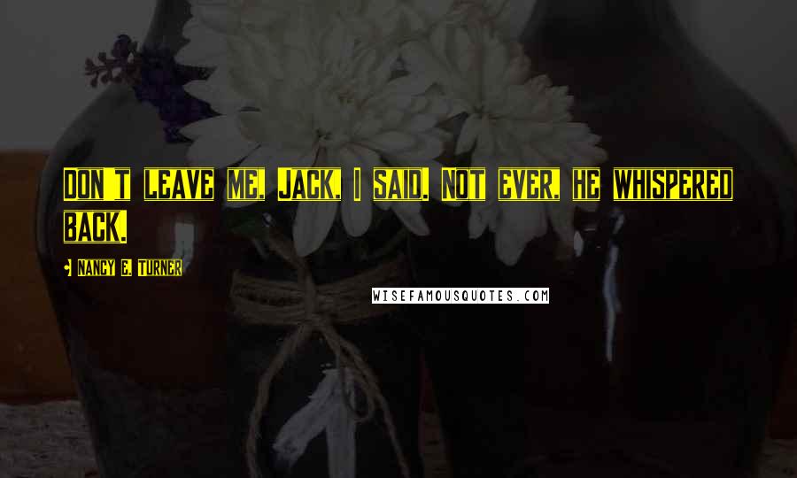 Nancy E. Turner Quotes: Don't leave me, Jack, I said. Not ever, he whispered back.