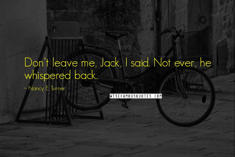 Nancy E. Turner Quotes: Don't leave me, Jack, I said. Not ever, he whispered back.