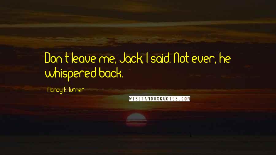 Nancy E. Turner Quotes: Don't leave me, Jack, I said. Not ever, he whispered back.